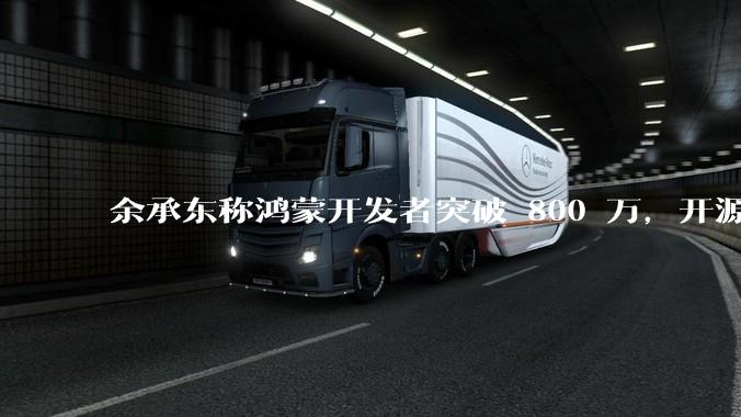 余承东称鸿蒙开发者突破 800 万，开源鸿蒙代码超 1.3 亿行，这说明什么？鸿蒙生态的影响力有多大？
